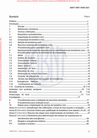 iii
ABNT NBR 14608:2021
© ABNT 2021 - Todos os direitos reservados
Sumário Página
Prefácio ................................................................................................................................................v
Introdução...........................................................................................................................................vi
D.1
D.2
1 Escopo ................................................................................................................................1
2 Referências normativas.....................................................................................................1
3 Termos e definições...........................................................................................................1
4 Requisitos e procedimentos .............................................................................................5
4.1 Capacitação do bombeiro civil .........................................................................................6
4.2 Composição de bombeiro civis........................................................................................7
4.3 Seleção de bombeiros civis..............................................................................................9
4.4 Recursos materiais dos bombeiros civis ........................................................................9
5 Procedimentos para o bombeiro civil............................................................................11
6 Desempenho de tempo de resposta para os atendimentos dos bombeiros civis.....12
7 Procedimentos básicos de atendimento de emergências ...........................................13
7.1 Alerta .................................................................................................................................13
7.2 Análise da situação ..........................................................................................................13
7.3 Comunicação interna .......................................................................................................13
7.4 Comunicação externa ......................................................................................................13
7.5 Apoio externo ...................................................................................................................13
7.6 Isolamento da área...........................................................................................................14
7.7 Abandono de área ............................................................................................................14
7.8 Eliminação ou redução dos riscos .................................................................................14
7.9 Controle da emergência ..................................................................................................14
7.10 Divisão das atribuições das equipes de emergências .................................................15
7.11 Emergências médicas......................................................................................................15
7.12 Confinamento do incêndio ..............................................................................................16
7.13 Controle de incêndios......................................................................................................16 7.14
Acidentes com produtos perigosos ...............................................................................16 7.15
Rescaldo ...........................................................................................................................16 7.16
Preservação do local .......................................................................................................17 7.17
Investigação......................................................................................................................17
8 Procedimentos para a realização de exercícios simulados.........................................17
9 Procedimentos para avaliação anual.............................................................................18
10 Etapas para a implantação do serviço de bombeiro civil ............................................18
Anexo A (normativo) Classificação das edificações e áreas de risco quanto à ocupação .......19
Anexo B (informativo) Currículo mínimo para qualificação de bombeiros civis classes I, II e III.... 23
Anexo C (informativo) Resumo das etapas para implementação do bombeiro civil ..................37
Anexo D (informativo) Parâmetros para determinação dos tempos de resposta para os
atendimentos das emergências......................................................................................39
Resgate e emergências médicas....................................................................................39
Combate a incêndio .........................................................................................................40
Documento
impresso
em
19/05/2021
18:34:50,
de
uso
exclusivo
de
UNIVERSIDADE
DE
SAO
PAULO
-
SEF Documento impresso em 19/05/2021 18:34:50, de uso exclusivo de UNIVERSIDADE DE SAO PAULO - SEF
 