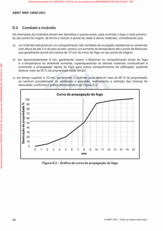 40
ABNT NBR 14608:2021
© ABNT 2021 - Todos os direitos reservados
Destruição
da
propriedade
%
D.2 Combate a incêndio
Os chamados de incêndios devem ser atendidos o quanto antes, para controlar o fogo o mais próximo
do seu ponto de origem, de forma a reduzir a perda de vidas e danos materiais, considerando que:
a) um incêndio estrutural em um compartimento não ventilado de ocupação residencial ou comercial,
com altura de até 3 m do piso ao teto, produz um aumento da temperatura até o ponto de flashover,
que geralmente ocorre em menos de 10 min do início do fogo no seu ponto de origem;
b) em aproximadamente 8 min, geralmente ocorre o flashover no compartimento inicial do fogo
e a temperatura do ambiente aumenta, superaquecendo os demais materiais combustíveis e
ocorrendo a propagação rápida do fogo para outros compartimentos da edificação, podendo
destruir mais de 50 % da propriedade neste tempo;
c) em tempo superior a 10 min, geralmente, o incêndio pode destruir mais de 90 % da propriedade,
se nenhum procedimento de ventilação e exaustão, resfriamento e extinção das chamas for
executado, conforme o gráfico demonstrativo da Figura D.2.
Curva da propagação do fogo
100
90
80
70
60
50
40
30
20
10
0
0 1 2 3 4 5 6 7 8 9 10 11 12 13 14 15 16
min
Figura D.2 – Gráfico da curva de propagação do fogo
Documento
impresso
em
19/05/2021
18:34:50,
de
uso
exclusivo
de
UNIVERSIDADE
DE
SAO
PAULO
-
SEF Documento impresso em 19/05/2021 18:34:50, de uso exclusivo de UNIVERSIDADE DE SAO PAULO - SEF
 