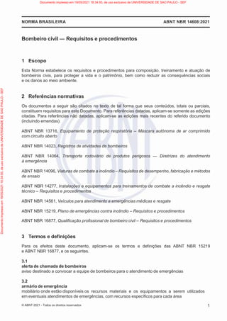 ABNT NBR 14608:2021
NORMA BRASILEIRA
1
© ABNT 2021 - Todos os direitos reservados
Bombeiro civil ― Requisitos e procedimentos
1 Escopo
Esta Norma estabelece os requisitos e procedimentos para composição, treinamento e atuação de
bombeiros civis, para proteger a vida e o patrimônio, bem como reduzir as consequências sociais
e os danos ao meio ambiente.
2 Referências normativas
Os documentos a seguir são citados no texto de tal forma que seus conteúdos, totais ou parciais,
constituem requisitos para este Documento. Para referências datadas, aplicam-se somente as edições
citadas. Para referências não datadas, aplicam-se as edições mais recentes do referido documento
(incluindo emendas).
ABNT NBR 13716, Equipamento de proteção respiratória – Máscara autônoma de ar comprimido
com circuito aberto
ABNT NBR 14023, Registros de atividades de bombeiros
ABNT NBR 14064, Transporte rodoviário de produtos perigosos — Diretrizes do atendimento
à emergência
ABNT NBR 14096, Viaturas de combate a incêndio – Requisitos de desempenho, fabricação e métodos
de ensaio
ABNT NBR 14277, Instalações e equipamentos para treinamentos de combate a incêndio e resgate
técnico – Requisitos e procedimentos
ABNT NBR 14561, Veículos para atendimento a emergências médicas e resgate
ABNT NBR 15219, Plano de emergências contra incêndio – Requisitos e procedimentos
ABNT NBR 16877, Qualificação profissional de bombeiro civil – Requisitos e procedimentos
3 Termos e definições
Para os efeitos deste documento, aplicam-se os termos e definições das ABNT NBR 15219
e ABNT NBR 16877, e os seguintes.
3.1
alerta de chamada de bombeiros
aviso destinado a convocar a equipe de bombeiros para o atendimento de emergências
3.2
armário de emergência
mobiliário onde estão disponíveis os recursos materiais e os equipamentos a serem utilizados
em eventuais atendimentos de emergências, com recursos específicos para cada área
Documento
impresso
em
19/05/2021
18:34:50,
de
uso
exclusivo
de
UNIVERSIDADE
DE
SAO
PAULO
-
SEF Documento impresso em 19/05/2021 18:34:50, de uso exclusivo de UNIVERSIDADE DE SAO PAULO - SEF
 