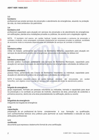 2
ABNT NBR 14608:2021
© ABNT 2021 - Todos os direitos reservados
3.3
bombeiro
profissional que presta serviços de prevenção e atendimento de emergências, atuando na proteção
da vida, do meio ambiente e do patrimônio
3.4
bombeiro civil
profissional capacitado para atuação em serviços de prevenção e de atendimento de emergências
em edificações, plantas e/ou instalações privadas ou públicas, de acordo com a legislação vigente
NOTA O bombeiro civil exerce, em caráter habitual, função remunerada e exclusiva de prevenção e
combate a incêndio, como empregado contratado diretamente por empresas privadas ou públicas, sociedade
de economia mista ou empresas especializadas em prestação de serviços de combate a incêndios.
3.5
bombeiro militar
militar do Estado, pertencente aos Corpos de Bombeiros Militares, capacitado para atuação em
serviços de atendimento público de emergências, prevenção e atividades de defesa civil
3.6
bombeiro municipal
servidor público municipal, pertencente aos serviços de Bombeiros Municipais, capacitado para
atuação em serviços municipais de atendimento público de emergências e atividades de defesa civil
3.7
bombeiro voluntário
pessoa física, pertencente aos Corpos de Bombeiros Voluntários ou individual, capacitada para
atuação em atendimento público de emergências e atividades de defesa civil
NOTA O bombeiro voluntário exerce, em caráter habitual, atividade não remunerada, em caráter
honorífico, com objetivo cívico e social em serviços sob concessão de direito de atendimento público.
3.8
brigada de emergência
grupo organizado, formado por pessoas voluntárias ou indicadas, treinado e capacitado para atuar
na prevenção e no combate ao princípio de incêndio, abandono de área, prevenção de acidentes e
primeiros socorros, dentro de uma área preestabelecida na edificação, planta ou evento
3.9
brigadista de emergência
integrante da brigada de emergência
3.10
capacitação
preparação de um profissional de forma complementar à sua formação ou qualificação,
com conhecimentos teóricos e/ou práticos para aprimorar as suas habilidades e executar as suas
atribuições profissionais
3.11
certificado
documento que expressa o testemunho formal de uma certificação
Documento
impresso
em
19/05/2021
18:34:50,
de
uso
exclusivo
de
UNIVERSIDADE
DE
SAO
PAULO
-
SEF Documento impresso em 19/05/2021 18:34:50, de uso exclusivo de UNIVERSIDADE DE SAO PAULO - SEF
 