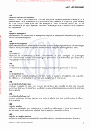 3
ABNT NBR 14608:2021
© ABNT 2021 - Todos os direitos reservados
3.12
comando unificado do incidente
colegiado formado pelos líderes das principais equipes de resposta presentes na emergência e,
eventualmente, pelos especialistas cuja participação seja relevante e autorizada, para deliberar
de forma conjunta sobre ações em uma emergência, sendo constituído quando não houver
predominância de um órgão específico na solução da emergência ou quando ocorrer sobreposição
de competências
3.13
equipe de emergência
equipe formada por profissionais de emergências, brigada de emergência, bombeiro civil e grupo de
apoio à equipe de emergência
3.14
equipe multidisciplinar
representantes das áreas envolvidas e/ou afetadas,de saúde e segurança do trabalho, de manutenção
e demais áreas pertinentes, designados pelo responsável pelo plano de emergência da planta
3.15
especialização
preparação de um profissional de forma complementar à sua formação ou qualificação,
com conhecimentos teóricos e/ou práticos para aprimorar as suas habilidades, para executar as
atribuições profissionais específicas
3.16
evento
acontecimento programado em determinado local, que reúne grande quantidade de pessoas
3.17
exercício simulado
exercício prático realizado periodicamente, para manter a equipe de emergência e os ocupantes
das edificações em condições de enfrentar uma situação real de emergência
3.18
exercício simulado de mesa
simulação realizada em sala, com cenários apresentados por projeção em tela e/ou maquete,
com divisão de grupos de trabalho de acordo com as suas atribuições para o gerenciamento e controle
da emergência
3.19
exercício simulado parcial
exercício prático que abrange apenas uma parte da planta e/ou dos procedimentos do plano
de emergência
3.20
instrutor auxiliar
profissional capacitado, com conhecimento e experiência prática sobre o tema do treinamento
que ele presta auxílio ao instrutor principal, durante as aulas e exercícios práticos
3.21
instrutor em análise de risco
profissional qualificado, com capacitação em análise de risco, capacitado em técnicas de ensino
Documento
impresso
em
19/05/2021
18:34:50,
de
uso
exclusivo
de
UNIVERSIDADE
DE
SAO
PAULO
-
SEF Documento impresso em 19/05/2021 18:34:50, de uso exclusivo de UNIVERSIDADE DE SAO PAULO - SEF
 