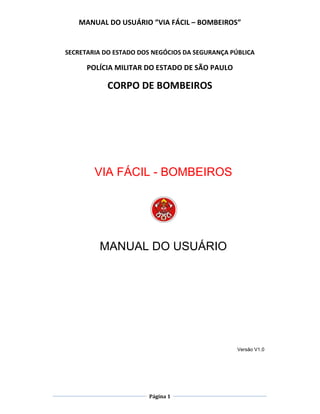 MANUAL DO USUÁRIO ”VIA FÁCIL – BOMBEIROS”
Página 1
SECRETARIA DO ESTADO DOS NEGÓCIOS DA SEGURANÇA PÚBLICA
POLÍCIA MILITAR DO ESTADO DE SÃO PAULO
CORPO DE BOMBEIROS
VIA FÁCIL - BOMBEIROS
MANUAL DO USUÁRIO
Versão V1.0
 