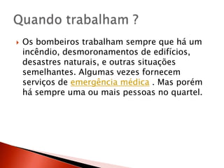    Os bombeiros trabalham sempre que há um
    incêndio, desmoronamentos de edifícios,
    desastres naturais, e outras situações
    semelhantes. Algumas vezes fornecem
    serviços de emergência médica . Mas porém
    há sempre uma ou mais pessoas no quartel.
 