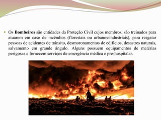  Os Bombeiros são entidades da Proteção Civil cujos membros, são treinados para
atuarem em caso de incêndios (florestais ou urbanos/industriais), para resgatar
pessoas de acidentes de trânsito, desmoronamentos de edifícios, desastres naturais,
salvamento em grande ângulo. Alguns possuem equipamentos de matérias
perigosas e fornecem serviços de emergência médica e pré-hospitalar.
 