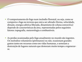 O comportamento do fogo num incêndio florestal, ou seja, como se
comporta o fogo no terreno que está a ser afetado (forma, velocidade,
direção, energia calórica liberada, dinamismo de coluna convectiva)
depende de características da área, representadas pelos seguintes
fatores: topografia, meteorologia e combustíveis.
 As perdas ocasionadas pelo fogo anualmente no mundo são ingentes.
Os incêndios voluntários (pirômanos) ou não, ocasionam grandes
gastos tanto em recursos como em vidas humanas, e semeiam a
destruição de lugares naturais que demoram muito tempo a regenerar-
se.
 