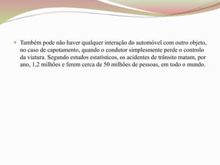  Também pode não haver qualquer interação do automóvel com outro objeto,
no caso de capotamento, quando o condutor simplesmente perde o controlo
da viatura. Segundo estudos estatísticos, os acidentes de trânsito matam, por
ano, 1,2 milhões e ferem cerca de 50 milhões de pessoas, em todo o mundo.
 