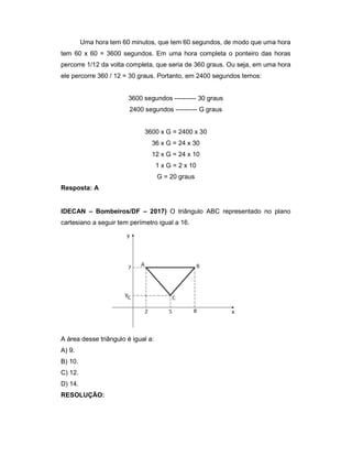Uma hora tem 60 minutos, que tem 60 segundos, de modo que uma hora
tem 60 x 60 = 3600 segundos. Em uma hora completa o ponteiro das horas
percorre 1/12 da volta completa, que seria de 360 graus. Ou seja, em uma hora
ele percorre 360 / 12 = 30 graus. Portanto, em 2400 segundos temos:
3600 segundos ---------- 30 graus
2400 segundos ---------- G graus
3600 x G = 2400 x 30
36 x G = 24 x 30
12 x G = 24 x 10
1 x G = 2 x 10
G = 20 graus
Resposta: A
IDECAN – Bombeiros/DF – 2017) O triângulo ABC representado no plano
cartesiano a seguir tem perímetro igual a 16.
A área desse triângulo é igual a:
A) 9.
B) 10.
C) 12.
D) 14.
RESOLUÇÃO:
 