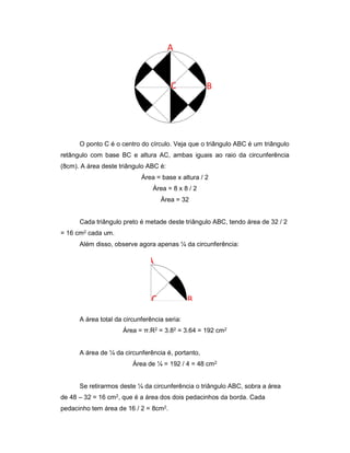 O ponto C é o centro do círculo. Veja que o triângulo ABC é um triângulo
retângulo com base BC e altura AC, ambas iguais ao raio da circunferência
(8cm). A área deste triângulo ABC é:
Área = base x altura / 2
Área = 8 x 8 / 2
Área = 32
Cada triângulo preto é metade deste triângulo ABC, tendo área de 32 / 2
= 16 cm2 cada um.
Além disso, observe agora apenas ¼ da circunferência:
A área total da circunferência seria:
Área = π.R2 = 3.82 = 3.64 = 192 cm2
A área de ¼ da circunferência é, portanto,
Área de ¼ = 192 / 4 = 48 cm2
Se retirarmos deste ¼ da circunferência o triângulo ABC, sobra a área
de 48 – 32 = 16 cm2, que é a área dos dois pedacinhos da borda. Cada
pedacinho tem área de 16 / 2 = 8cm2.
 