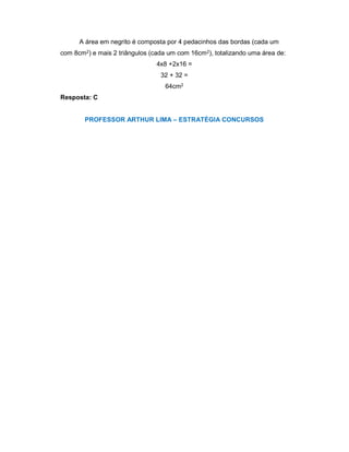A área em negrito é composta por 4 pedacinhos das bordas (cada um
com 8cm2) e mais 2 triângulos (cada um com 16cm2), totalizando uma área de:
4x8 +2x16 =
32 + 32 =
64cm2
Resposta: C
PROFESSOR ARTHUR LIMA – ESTRATÉGIA CONCURSOS
 
