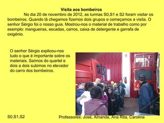 Visita aos bombeiros
No dia 20 de novembro de 2012, as turmas S0,S1 e S2 foram visitar os
bombeiros. Quando lá chegamos fizemos dois grupos e começamos a visita. O
senhor Sérgio foi o nosso guia. Mostrou-nos o material de trabalho como por
exemplo: mangueiras, escadas, carros, caixa de detergente e garrafa de
oxigénio.
O senhor Sérgio explicou-nos
tudo o que é importante sobre os
materiais. Saímos do quartel e
dois a dois subimos no elevador
do carro dos bombeiros.
S0,S1,S2 Professores: José, Amanda, Ana Rita, Carolina
 