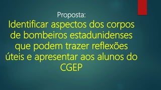 Proposta:
Identificar aspectos dos corpos
de bombeiros estadunidenses
que podem trazer reflexões
úteis e apresentar aos alunos do
CGEP
 