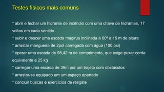 Testes físicos mais comuns
* abrir e fechar um hidrante de incêndio com uma chave de hidrantes, 17
voltas em cada sentido
* subir e descer uma escada magirus inclinada a 60º a 16 m de altura
* arrastar mangueira de 2pol carregada com água (100 psi)
* operar uma escada de 98,42 m de comprimento, que exige puxar corda
equivalente a 25 kg
* carregar uma escada de 39m por um trajeto com obstáculos
* arrastar-se equipado em um espaço apertado
* concluir buscas e exercícios de resgate
 