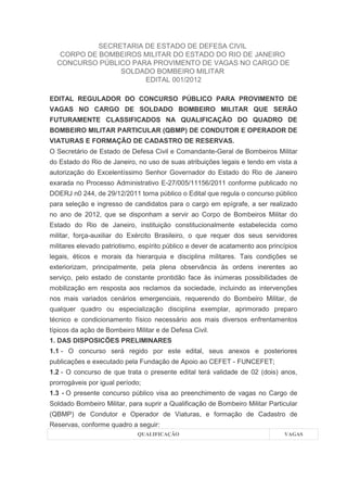 SECRETARIA DE ESTADO DE DEFESA CIVIL
   CORPO DE BOMBEIROS MILITAR DO ESTADO DO RIO DE JANEIRO
  CONCURSO PÚBLICO PARA PROVIMENTO DE VAGAS NO CARGO DE
                 SOLDADO BOMBEIRO MILITAR
                       EDITAL 001/2012

EDITAL REGULADOR DO CONCURSO PÚBLICO PARA PROVIMENTO DE
VAGAS NO CARGO DE SOLDADO BOMBEIRO MILITAR QUE SERÃO
FUTURAMENTE CLASSIFICADOS NA QUALIFICAÇÃO DO QUADRO DE
BOMBEIRO MILITAR PARTICULAR (QBMP) DE CONDUTOR E OPERADOR DE
VIATURAS E FORMAÇÃO DE CADASTRO DE RESERVAS.
O Secretário de Estado de Defesa Civil e Comandante-Geral de Bombeiros Militar
do Estado do Rio de Janeiro, no uso de suas atribuições legais e tendo em vista a
autorização do Excelentíssimo Senhor Governador do Estado do Rio de Janeiro
exarada no Processo Administrativo E-27/005/11156/2011 conforme publicado no
DOERJ n0 244, de 29/12/2011 torna público o Edital que regula o concurso público
para seleção e ingresso de candidatos para o cargo em epígrafe, a ser realizado
no ano de 2012, que se disponham a servir ao Corpo de Bombeiros Militar do
Estado do Rio de Janeiro, instituição constitucionalmente estabelecida como
militar, força-auxiliar do Exército Brasileiro, o que requer dos seus servidores
militares elevado patriotismo, espírito público e dever de acatamento aos princípios
legais, éticos e morais da hierarquia e disciplina militares. Tais condições se
exteriorizam, principalmente, pela plena observância às ordens inerentes ao
serviço, pelo estado de constante prontidão face às inúmeras possibilidades de
mobilização em resposta aos reclamos da sociedade, incluindo as intervenções
nos mais variados cenários emergenciais, requerendo do Bombeiro Militar, de
qualquer quadro ou especialização disciplina exemplar, aprimorado preparo
técnico e condicionamento físico necessário aos mais diversos enfrentamentos
típicos da ação de Bombeiro Militar e de Defesa Civil.
1. DAS DISPOSICÕES PRELIMINARES
1.1 - O concurso será regido por este edital, seus anexos e posteriores
publicações e executado pela Fundação de Apoio ao CEFET - FUNCEFET;
1.2 - O concurso de que trata o presente edital terá validade de 02 (dois) anos,
prorrogáveis por igual período;
1.3 - O presente concurso público visa ao preenchimento de vagas no Cargo de
Soldado Bombeiro Militar, para suprir a Qualificação de Bombeiro Militar Particular
(QBMP) de Condutor e Operador de Viaturas, e formação de Cadastro de
Reservas, conforme quadro a seguir:
                             QUALIFICAÇÃO                                      VAGAS
 