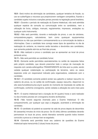 10.9 - Será motivo de eliminação de candidatos, qualquer tentativa de fraude, ou
uso se subterfúgios e recursos que proporcionem vantagem competitiva, ficando o
candidato sujeito inclusive a sanções penais prevista na legislação penal brasileira;
10.9.1 - Durante o período de realização do Exame Intelectual, não será admitida
qualquer espécie de consulta ou comunicação entre os candidatos, nem a
utilização de livros, códigos, manuais, regulamentos, impressos, anotações ou
qualquer outro instrumento;
10.9.2 - Não será permitido, durante a realização da prova, o uso de celulares,
computadores,pagers,     calculadoras,    bem     como   quaisquer    equipamentos
eletrônicos ou não que permitam o armazenamento ou a comunicação de dados e
informações. Caso o candidato leve consigo esses tipos de aparelhos no dia de
realização do certame, os mesmos serão lacrados e devolvidos aos candidatos,
que somente poderão abri-los ao final das provas;
10.10 - Não realizará a prova o candidato que se apresentar ao local de prova
portando arma;
10.11 - Não será permitido ao candidato fumar;
10.12 - Somente serão permitidos assinalamentos no cartão de respostas feitos
pelo próprio candidato, que deverá preencher todo o campo de marcação da
resposta com caneta esferográfica TRANSPARENTE de tinta azul ou preta, sendo
vedada qualquer colaboração ou participação de terceiros, salvo os casos
especiais onde um responsável indicado pela organizadora, colaborará com o
candidato;
10.12.1 - O candidato somente poderá anotar seu gabarito e realizar rascunho no
caderno de prova, ou no cartão de confirmação, espaço rascunho, disponível no
site www.funcefetconcurso.org.br quando do momento de impressão do cartão de
confirmação, conforme cronograma, sendo vedada a utilização de outro meio para
tal;
10.11 - O exame intelectual terá a duração de 04 (quatro) horas e será realizado
no dia e horário previsto em cronograma (horário de Brasília);
10.12 - Não haverá segunda chamada para o Exame Intelectual. O não
comparecimento, por qualquer que seja a alegação, acarretará a eliminação do
candidato;
10.13 - O candidato só poderá se ausentar da sala de prova depois de decorridos
60 (sessenta) minutos do início da prova. Os 03 (três) últimos candidatos deverão
permanecer no local de prova, sendo liberados somente quando todos tiverem
concluído a prova ou o tempo tiver se esgotado;
10.14 - Somente será permitido levar seu caderno de questões do Exame
Intelectual após transcorrido 2 (duas) horas de prova;
 