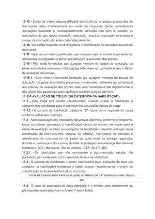 10.15 - Serão de inteira responsabilidade do candidato os prejuízos advindos de
marcações feitas incorretamente no cartão de respostas. Serão consideradas
marcações incorretas e, conseqüentemente, atribuída nota zero à questão, as
marcações do tipo: dupla marcação, marcação rasurada, marcação emendada e
campo de marcação não preenchido integralmente;
10.16 - No cartão resposta, será obrigatória a identificação do candidato através de
assinatura;
10.17 - Apenas por motivo justificado, cuja a origem seja de caráter superveniente,
acontecerá prorrogação do tempo previsto para a aplicação das provas;
10.18 - Não serão fornecidas, por qualquer membro da equipe de aplicação, ou
pelas autoridades presentes, informações referentes ao conteúdo e aos critérios
de avaliação das provas;
10.18.1 - Caso exista informação fornecida por qualquer membro da equipe de
aplicação, ou pelas autoridades presentes, informações referentes ao conteúdo e
aos critérios de avaliação das provas, esta será considerada não regulamentar e
não oficial, não possuindo assim qualquer validade junto ao certame.
11. DA AVALIAÇÃO DE TÍTULO (OU CATEGORIA DA HABILITAÇÃO).
11.1 - Esta etapa terá caráter classificatório, visando avaliar a habilitação e
categoria dos candidatos para o desempenho das tarefas típicas do cargo.
11.1.2 - A carteira de habilitação categoria "C" figura como requisito do cargo
conforme edital item 3 alínea j.
11.2 - Após publicação dos resultados das provas objetivas, conforme cronograma,
todos candidatos aprovados e classificados dentro do número de vagas para a
etapa de avaliação de título (ou categoria da habilitação), deverão entregar cópia
autenticada da CNH (carteira nacional de trânsito), nos postos de inscrição e
atendimento do concurso ou via sedex ou outro meio de entrega registrada,
durante o mesmo período a contar da data da postagem no endereço Rua General
Canabarro, 304 - Maracanã - Rio de Janeiro - CEP: 20.271-200;
11.2.1 - Os candidatos que não entregarem a documentação exigida não
pontuarão, permanecendo com o resultado do exame intelectual;
11.3 - O número de candidatos a serem convocados para avaliação de título (ou
categoria da habilitação) obedecerá a tabela abaixo, respeitando-se a ordem de
classificação no Exame Intelectual do concurso:
     TOTAL DE CONVOCADOS PARA AVALIAÇÃO DE TÍTULO (OU CATEGORIA DA HABILITAÇÃO)

                                           400

11.4 - O valor de pontuação de cada categoria e o mínimo para atendimento de
pré requisito estão descritos no Anexo V deste Edital;
 