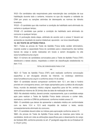 11.5 - Os candidatos são responsáveis pela manutenção das condições de sua
habilitação durante todo o certame, inclusive no que diz respeito a validade da
CNH por prazo ou sanções advindas de desrespeito as normas de trânsito
brasileira.
11.5.1 - O candidato que não mantiver a condição de habilitado será eliminado do
certame a qualquer tempo;
11.5.2 - O candidato que perder a condição de habilitado será eliminado do
concurso a qualquer tempo;
11.6 - A pontuação desta etapa, arbitrada de acordo com o anexo V deverá ser
acrescida ao resultado do exame intelectual, apurando - se nova classificação.
12. DO TESTE DE APTIDÃO FÍSICA
12.1 - Todas as provas do Teste de Aptidão Física terão caráter eliminatório,
visando avaliar a capacidade física do candidato para o desempenho das tarefas
típicas do cargo e serão realizadas em locais a serem divulgados no site
www.funcefetconcurso.org.br;
12.2 - O número de candidatos convocados para o Teste de Aptidão Física (TAF)
obedecerá a tabela abaixo, respeitada a ordem de classificação estabelecida no
item 11.6.
                             TOTAL DE CONVOCADOS PARA O TAF

                                           400

12.3 - O Teste de Aptidão Física (TAF) será realizado conforme convocação
específica a ser divulgada através da Internet, no endereço eletrônico
www.funcefetconcurso.org.br e conforme anexo VI do edital;
12.4 - O candidato deverá comparecer conforme item 12.1, em data e horário
previsto em cronograma anexo, com trajes apropriados para a prática de educação
física, munido de atestado médico original, específico para tal fim, emitido com
antecedência máxima de 30 (trinta) dias da data de realização do teste;
12.5 - No atestado médico, deverá constar, expressamente, que o candidato esteja
apto para realizar o Teste de Aptidão Física deste concurso e conter data,
assinatura, carimbo e CRM do profissional, conforme modelo anexo VI:
12.6 - O candidato que deixar de apresentar o atestado médico em conformidade
com os itens 12.4 e 12.5 será impedido de realizar o teste, sendo
conseqüentemente eliminado do concurso;
12.7 - O candidato deverá obter os índices para aprovação conforme anexo VI;
12.8 - As provas do Teste de Aptidão Física serão as mesmas para todos os
candidatos, tendo em vista as atribuições específicas para o desempenho do cargo
de Soldado BM, conforme previsto no art. 2º parágrafo segundo da Lei Estadual n0
5.175;07 (LFE);
 