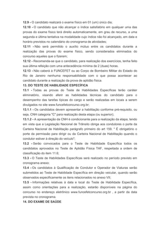 12.9 - O candidato realizará o exame físico em 01 (um) único dia;
12.10 - O candidato que não alcançar o índice satisfatório em qualquer uma das
provas do exame físico terá direito automaticamente, em grau de recurso, a uma
segunda e última tentativa na modalidade cujo índice não foi alcançado, em data e
horário previstos no calendário do cronograma de atividades;
12.11 - Não será permitido o auxílio mútuo entre os candidatos durante a
realização das provas do exame físico, sendo considerados eliminados do
concurso aqueles que o fizerem;
12.12 - Recomenda-se que o candidato, para realização dos exercícios, tenha feito
sua última refeição com uma antecedência mínima de 2 (duas) horas.
12.13 - Não caberá à FUNCEFET ou ao Corpo de Bombeiro Militar do Estado do
Rio de Janeiro nenhuma responsabilidade com o que possa acontecer ao
candidato durante a realização da prova de aptidão física.
13. DO TESTE DE HABILIDADE ESPECÍFICA
13.1 - Todas as provas do Teste de Habilidades Específicas terão caráter
eliminatório, visando aferir as habilidades técnicas do candidato para o
desempenho das tarefas típicas do cargo e serão realizadas em locais a serem
divulgados no site www.funcefetconcurso.org.br;
13.1.1 - Os candidatos devem apresentar a habilitação conforme pré-requisito, ou
seja, CNH categoria "C" para realização desta etapa (ou superior);
13.1.2 - A apresentação da CNH é condicionante para a realização da etapa, tendo
em vista que a Legislação Nacional de Trânsito obriga aos condutores o porte da
Carteira Nacional de Habilitação parágrafo primeiro do art 159. " É obrigatório o
porte da permissão para dirigir ou da Carteira Nacional de Habilitação quando o
condutor estiver à direção do veículo";
13.2 - Serão convocados para o Teste de Habilidade Específica todos os
candidatos aprovados no Teste de Aptidão Física TAF, respeitada a ordem de
classificação do item 11.6;
13.3 - O Teste de Habilidades Específicas será realizado no período previsto em
cronograma anexo;
13.4 - Os candidatos à Qualificação de Condutor e Operador de Viaturas serão
submetidos ao Teste de Habilidade Específica em direção veicular, quando serão
observados especificamente os itens relacionados no anexo VII;
13.5 - Informações relativas à data e local do Teste de Habilidade Específica,
assim como orientações para a realização, estarão disponíveis na página do
concurso no endereço eletrônico www.funcefetconcurso.org.br , a partir da data
prevista no cronograma.
14. DO EXAME DE SAÚDE
 