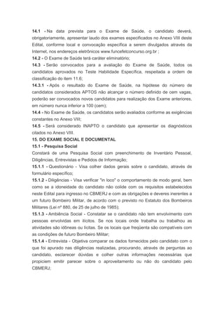 14.1 - Na data prevista para o Exame de Saúde, o candidato deverá,
obrigatoriamente, apresentar laudo dos exames especificados no Anexo VIII deste
Edital, conforme local e convocação específica a serem divulgados através da
Internet, nos endereços eletrônicos www.funcefetconcurso.org.br ;
14.2 - O Exame de Saúde terá caráter eliminatório;
14.3 - Serão convocados para a avaliação do Exame de Saúde, todos os
candidatos aprovados no Teste Habilidade Específica, respeitada a ordem de
classificação do item 11.6;
14.3.1 - Após o resultado do Exame de Saúde, na hipótese do número de
candidatos considerados APTOS não alcançar o número definido de cem vagas,
poderão ser convocados novos candidatos para realização dos Exame anteriores,
em número nunca inferior a 100 (cem);
14.4 - No Exame de Saúde, os candidatos serão avaliados conforme as exigências
constantes no Anexo VIII;
14.5 - Será considerado INAPTO o candidato que apresentar os diagnósticos
citados no Anexo VIII.
15. DO EXAME SOCIAL E DOCUMENTAL
15.1 - Pesquisa Social
Constará de uma Pesquisa Social com preenchimento de Inventário Pessoal,
Diligências, Entrevistas e Pedidos de Informação;
15.1.1 - Questionário - Visa colher dados gerais sobre o candidato, através de
formulário específico;
15.1.2 - Diligências - Visa verificar "in loco" o comportamento de modo geral, bem
como se a idoneidade do candidato não colide com os requisitos estabelecidos
neste Edital para ingresso no CBMERJ e com as obrigações e deveres inerentes a
um futuro Bombeiro Militar, de acordo com o previsto no Estatuto dos Bombeiros
Militares (Lei nº 880, de 25 de julho de 1985);
15.1.3 - Ambiência Social - Constatar se o candidato não tem envolvimento com
pessoas envolvidas em ilícitos. Se nos locais onde trabalha ou trabalhou as
atividades são idôneas ou lícitas. Se os locais que freqüenta são compatíveis com
as condições de futuro Bombeiro Militar;
15.1.4 - Entrevista - Objetiva comparar os dados fornecidos pelo candidato com o
que foi apurado nas diligências realizadas, procurando, através de perguntas ao
candidato, esclarecer dúvidas e colher outras informações necessárias que
propiciem emitir parecer sobre o aproveitamento ou não do candidato pelo
CBMERJ;
 