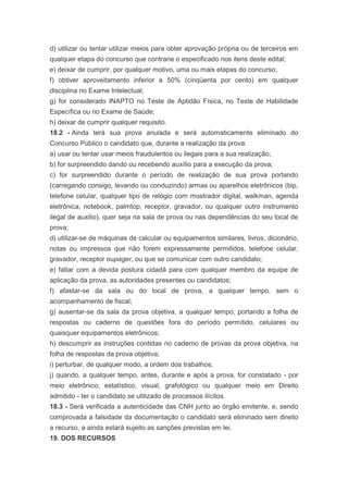 d) utilizar ou tentar utilizar meios para obter aprovação própria ou de terceiros em
qualquer etapa do concurso que contrarie o especificado nos itens deste edital;
e) deixar de cumprir, por qualquer motivo, uma ou mais etapas do concurso;
f) obtiver aproveitamento inferior a 50% (cinqüenta por cento) em qualquer
disciplina no Exame Intelectual;
g) for considerado INAPTO no Teste de Aptidão Física, no Teste de Habilidade
Específica ou no Exame de Saúde;
h) deixar de cumprir qualquer requisito.
18.2 - Ainda terá sua prova anulada e será automaticamente eliminado do
Concurso Público o candidato que, durante a realização da prova:
a) usar ou tentar usar meios fraudulentos ou ilegais para a sua realização;
b) for surpreendido dando ou recebendo auxílio para a execução da prova;
c) for surpreendido durante o período de realização de sua prova portando
(carregando consigo, levando ou conduzindo) armas ou aparelhos eletrônicos (bip,
telefone celular, qualquer tipo de relógio com mostrador digital, walkman, agenda
eletrônica, notebook, palmtop, receptor, gravador, ou qualquer outro instrumento
ilegal de auxilio), quer seja na sala de prova ou nas dependências do seu local de
prova;
d) utilizar-se de máquinas de calcular ou equipamentos similares, livros, dicionário,
notas ou impressos que não forem expressamente permitidos, telefone celular,
gravador, receptor oupager, ou que se comunicar com outro candidato;
e) faltar com a devida postura cidadã para com qualquer membro da equipe de
aplicação da prova, as autoridades presentes ou candidatos;
f) afastar-se da sala ou do local de prova, a qualquer tempo, sem o
acompanhamento de fiscal;
g) ausentar-se da sala da prova objetiva, a qualquer tempo, portando a folha de
respostas ou caderno de questões fora do período permitido, celulares ou
quaisquer equipamentos eletrônicos;
h) descumprir as instruções contidas no caderno de provas da prova objetiva, na
folha de respostas da prova objetiva;
i) perturbar, de qualquer modo, a ordem dos trabalhos;
j) quando, a qualquer tempo, antes, durante e após a prova, for constatado - por
meio eletrônico, estatístico, visual, grafológico ou qualquer meio em Direito
admitido - ter o candidato se utilizado de processos ilícitos.
18.3 - Será verificada a autenticidade das CNH junto ao órgão emitente, e, sendo
comprovada a falsidade da documentação o candidato será eliminado sem direito
a recurso, a ainda estará sujeito as sanções previstas em lei.
19. DOS RECURSOS
 