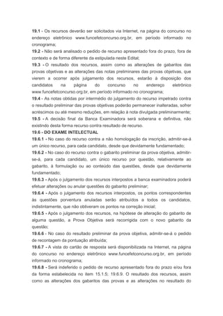 19.1 - Os recursos deverão ser solicitados via Internet, na página do concurso no
endereço eletrônico www.funcefetconcurso.org.br, em período informado no
cronograma;
19.2 - Não será analisado o pedido de recurso apresentado fora do prazo, fora de
contexto e de forma diferente da estipulada neste Edital;
19.3 - O resultado dos recursos, assim como as alterações de gabaritos das
provas objetivas e as alterações das notas preliminares das provas objetivas, que
vierem a ocorrer após julgamento dos recursos, estarão à disposição dos
candidatos      na    página     do     concurso     no      endereço     eletrônico
www.funcefetconcurso.org.br, em período informado no cronograma;
19.4 - As notas obtidas por intermédio do julgamento do recurso impetrado contra
o resultado preliminar das provas objetivas poderão permanecer inalteradas, sofrer
acréscimos ou até mesmo reduções, em relação à nota divulgada preliminarmente;
19.5 - A decisão final da Banca Examinadora será soberana e definitiva, não
existindo desta forma recurso contra resultado de recurso.
19.6 - DO EXAME INTELECTUAL
19.6.1 - No caso do recurso contra a não homologação da inscrição, admitir-se-á
um único recurso, para cada candidato, desde que devidamente fundamentado;
19.6.2 - No caso do recurso contra o gabarito preliminar da prova objetiva, admitir-
se-á, para cada candidato, um único recurso por questão, relativamente ao
gabarito, à formulação ou ao conteúdo das questões, desde que devidamente
fundamentado;
19.6.3 - Após o julgamento dos recursos interpostos a banca examinadora poderá
efetuar alterações ou anular questões do gabarito preliminar;
19.6.4 - Após o julgamento dos recursos interpostos, os pontos correspondentes
às questões porventura anuladas serão atribuídos a todos os candidatos,
indistintamente, que não obtiveram os pontos na correção inicial;
19.6.5 - Após o julgamento dos recursos, na hipótese de alteração do gabarito de
alguma questão, a Prova Objetiva será recorrigida com o novo gabarito da
questão;
19.6.6 - No caso do resultado preliminar da prova objetiva, admitir-se-á o pedido
de recontagem da pontuação atribuída;
19.6.7 - A vista do cartão de resposta será disponibilizada na Internet, na página
do concurso no endereço eletrônico www.funcefetconcurso.org.br, em período
informado no cronograma;
19.6.8 - Será indeferido o pedido de recurso apresentado fora do prazo e/ou fora
da forma estabelecida no item 15.1.5; 19.6.9. O resultado dos recursos, assim
como as alterações dos gabaritos das provas e as alterações no resultado do
 