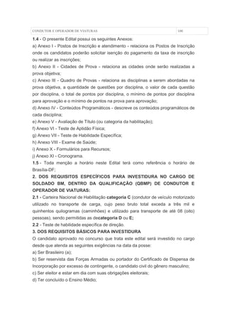 CONDUTOR E OPERADOR DE VIATURAS                                           100

1.4 - O presente Edital possui os seguintes Anexos:
a) Anexo I - Postos de Inscrição e atendimento - relaciona os Postos de Inscrição
onde os candidatos poderão solicitar isenção do pagamento da taxa de inscrição
ou realizar as inscrições;
b) Anexo II - Cidades de Prova - relaciona as cidades onde serão realizadas a
prova objetiva;
c) Anexo III - Quadro de Provas - relaciona as disciplinas a serem abordadas na
prova objetiva, a quantidade de questões por disciplina, o valor de cada questão
por disciplina, o total de pontos por disciplina, o mínimo de pontos por disciplina
para aprovação e o mínimo de pontos na prova para aprovação;
d) Anexo IV - Conteúdos Programáticos - descreve os conteúdos programáticos de
cada disciplina;
e) Anexo V - Avaliação de Título (ou categoria da habilitação);
f) Anexo VI - Teste de Aptidão Física;
g) Anexo VII - Teste de Habilidade Específica;
h) Anexo VIII - Exame de Saúde;
i) Anexo X - Formulários para Recursos;
j) Anexo XI - Cronograma.
1.5 - Toda menção a horário neste Edital terá como referência o horário de
Brasília-DF;
2. DOS REQUISITOS ESPECÍFICOS PARA INVESTIDURA NO CARGO DE
SOLDADO BM, DENTRO DA QUALIFICAÇÃO (QBMP) DE CONDUTOR E
OPERADOR DE VIATURAS:
2.1 - Carteira Nacional de Habilitação categoria C (condutor de veículo motorizado
utilizado no transporte de carga, cujo peso bruto total exceda a três mil e
quinhentos quilogramas (caminhões) e utilizado para transporte de até 08 (oito)
pessoas), sendo permitidas as decategoria D ou E;
2.2 - Teste de habilidade específica de direção.
3. DOS REQUISITOS BÁSICOS PARA INVESTIDURA
O candidato aprovado no concurso que trata este edital será investido no cargo
desde que atenda as seguintes exigências na data da posse:
a) Ser Brasileiro (a);
b) Ser reservista das Forças Armadas ou portador do Certificado de Dispensa de
Incorporação por excesso de contingente, o candidato civil do gênero masculino;
c) Ser eleitor e estar em dia com suas obrigações eleitorais;
d) Ter concluído o Ensino Médio;
 