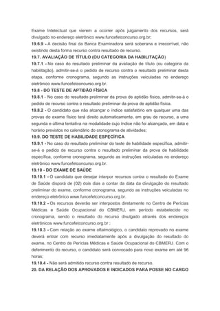 Exame Intelectual que vierem a ocorrer após julgamento dos recursos, será
divulgado no endereço eletrônico www.funcefetconcurso.org.br;
19.6.9 - A decisão final da Banca Examinadora será soberana e irrecorrível, não
existindo desta forma recurso contra resultado de recurso.
19.7. AVALIAÇÃO DE TÍTULO (OU CATEGORIA DA HABILITAÇÃO)
19.7.1 - No caso do resultado preliminar da avaliação de título (ou categoria da
habilitação), admitir-se-á o pedido de recurso contra o resultado preliminar desta
etapa, conforme cronograma, segundo as instruções veiculadas no endereço
eletrônico www.funcefetconcurso.org.br.
19.8 - DO TESTE DE APTIDÃO FÍSICA
19.8.1 - No caso do resultado preliminar da prova de aptidão física, admitir-se-á o
pedido de recurso contra o resultado preliminar da prova de aptidão física.
19.8.2 - O candidato que não alcançar o índice satisfatório em qualquer uma das
provas do exame físico terá direito automaticamente, em grau de recurso, a uma
segunda e última tentativa na modalidade cujo índice não foi alcançado, em data e
horário previstos no calendário do cronograma de atividades;
19.9. DO TESTE DE HABILIDADE ESPECÍFICA
19.9.1 - No caso do resultado preliminar do teste de habilidade específica, admitir-
se-á o pedido de recurso contra o resultado preliminar da prova de habilidade
específica, conforme cronograma, segundo as instruções veiculadas no endereço
eletrônico www.funcefetconcurso.org.br.
19.10 - DO EXAME DE SAÚDE
19.10.1 - O candidato que desejar interpor recursos contra o resultado do Exame
de Saúde disporá de (02) dois dias a contar da data da divulgação do resultado
preliminar do exame, conforme cronograma, segundo as instruções veiculadas no
endereço eletrônico www.funcefetconcurso.org.br.
19.10.2 - Os recursos deverão ser interpostos diretamente no Centro de Perícias
Médicas e Saúde Ocupacional do CBMERJ, em período estabelecido no
cronograma, sendo o resultado do recurso divulgado através dos endereços
eletrônicos www.funcefetconcurso.org.br ;
19.10.3 - Com relação ao exame oftalmológico, o candidato reprovado no exame
deverá entrar com recurso imediatamente após a divulgação do resultado do
exame, no Centro de Perícias Médicas e Saúde Ocupacional do CBMERJ. Com o
deferimento do recurso, o candidato será convocado para novo exame em até 96
horas;
19.10.4 - Não será admitido recurso contra resultado de recurso.
20. DA RELAÇÃO DOS APROVADOS E INDICADOS PARA POSSE NO CARGO
 