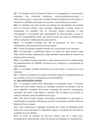 20.1 - O resultado final do Concurso Público e a homologação do mesmo serão
publicados    nos    endereços     eletrônicos    www.funcefetconcurso.org.br     e
www.cbmerj.rj.gov.br , assim como no Diário Oficial do Estado do Rio de Janeiro, a
relação dos candidatos aprovados no concurso e convocados para a posse;
20.2 - O candidato cujo nome conste nas relações de homologação do resultado
final do Concurso Público, será nomeado, obedecendo à estrita ordem de
classificação do resultado final do Concurso Público associado a esta
homologação. A convocação para apresentação de documentação e posse se
dará por correspondência direta, por meio de carta com Aviso de Recebimento
(AR) ou telegrama e edital específico para este fim;
20.2.1 - O candidato nomeado que não se apresentar no local e prazo
estabelecidos, será eliminado do Concurso Público;
20.3 - Todos os requisitos exigidos deverão ser comprovados no ato da posse;
20.4 - Os aprovados e classificados dentro do número de vagas previsto neste
Edital serão incluídos, obedecendo à disponibilidade orçamentária do Governo do
Estado do Rio de Janeiro;
20.5 - O candidato nomeado assumirá o cargo exclusivamente nas cidades sedes
de estabelecimentos do CBMERJ, de acordo com o interesse e a necessidade da
Administração;
20.6 - O candidato nomeado apresentar-se-á para posse e exercício às suas
expensas;
20.7 - Caberá ao candidato convocado a preencher vaga em localidade diversa de
seu domicílio, arcar com as despesas de sua transferência.
21. DAS DISPOSIÇÕES GERAIS
21.1 - O candidato poderá obter informações e orientações sobre o Concurso
Público tais como Editais, Manual do Candidato, processo de inscrição, local de
prova, gabaritos, resultados das provas, resultados dos recursos, convocações,
resultados das fases e das etapas e resultado final na página do concurso no
endereço eletrônico www.funcefetconcurso.org.br.
21.2 - Não será fornecido qualquer documento comprobatório de aprovação ou
classificação do candidato, valendo para esse fim a publicação em Diário Oficial do
Estado do Rio de Janeiro;
21.3 - Será considerada a legislação atualizada até a data de publicação deste
Edital, bem como alterações em dispositivos legais e normativos até esta data na
avaliação na prova objetiva;
21.4 - O prazo de validade do Concurso Público será de 2 (dois) anos,
prorrogáveis por igual período, a partir da data de homologação do resultado final;
 