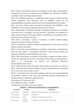 21.5 - Todas as informações relativas à nomeação e posse, após a publicação do
resultado final, deverão ser obtidas junto ao CBMERJ, por intermédio da DGP/2,
na Diretoria Geral de Pessoal daquele órgão;
21.6 - Os candidatos aprovados e classificados neste Concurso Público deverão
manter atualizados seus endereços junto ao CBMERJ, sendo de sua
responsabilidade os prejuízos decorrentes da não atualização desta informação;
21.7 - Os casos omissos serão resolvidos conjuntamente pelo CBMERJ e pela
FUNCEFET no que tange à realização deste Concurso Público;
21.8 - Ressalvadas as hipóteses previstas na legislação pertinente, ao candidato
convocado para a nomeação, não será permitido o adiamento da investidura no
cargo, sendo eliminado do Concurso Público o candidato que, por qualquer motivo,
não tomar posse quando convocado;
21.9 - Após a nomeação, a posse e o exercício, o servidor cumprirá estágio
probatório, que não faz parte do certame;
21.10 - A inscrição do candidato implicará a aceitação das normas para o concurso
público contidas neste edital;
21.11 - É de inteira responsabilidade do candidato, acompanhar a publicação de
todos os atos, editais e comunicados referentes a este concurso público nos
endereços eletrônicos www.funcefetconcurso.org.br;
21.12 - Não serão dadas, por telefone, informações a respeito de datas, locais e
horários de realização das provas. O candidato deverá observar rigorosamente o
edital    e      os   comunicados      via    Internet,     nos     endereços     eletrônicos
www.funcefetconcurso.org.br ;
21.13 - Rigorosamente toda informação oficial relativa ao concurso, em todas as
fases, acontecerá de forma documentada, inclusive o atendimento que acontecerá
por e-mail ou por meio de carta ou ofício
21.14 - A veracidade das informações prestadas será de inteira responsabilidade
do candidato, cabendo a este, caso seja identificada qualquer irregularidade, as
sanções previstas, aplicáveis a qualquer tempo.
Rio de janeiro, 03 de julho de 2012
Gilvan Miguel de Castro - Cel BM
Presidente da Comissão do Concurso Público
                 ANEXO I - POSTOS DE INSCRIÇÃO E ATENDIMENTO
    MUNICÍPIO           BAIRRO                                  ENDEREÇO

Rio de Janeiro        Madureira   80 GBM- Rua Domingos Lopes, 336, Campinho, RJ

Rio de Janeiro        Maracanã    FUNCEFET

Rio de Janeiro        Méier       20 GBM - Rua Aristides Caire, 56, RJ

                      Campo
Rio de Janeiro                    130 GBM - Av. Cesário de Melo, 3226, Centro
                      Grande
 