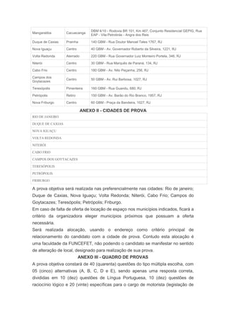 DBM 4/10 - Rodovia BR 101, Km 467, Conjunto Residencial GEPIG, Rua
Mangaratiba       Cacuecanga
                                 EAP - Vila Petrobrás - Angra dos Reis

Duque de Caxias   Prainha        140 GBM - Rua Doutor Manoel Teles 1767, RJ

Nova Iguaçu       Centro         40 GBM - Av. Governador Roberto da Silveira, 1221, RJ

Volta Redonda     Aterrado       220 GBM - Rua Governador Luiz Monteiro Portela, 346, RJ

Niterói           Centro         30 GBM - Rua Marquês de Paraná, 134, RJ

Cabo Frio         Centro         180 GBM - Av. Nilo Peçanha, 256, RJ

Campos dos
                  Centro         50 GBM - Av. Rui Barbosa, 1027, RJ
Goytacazes

Teresópolis       Pimenteira     160 GBM - Rua Guandu, 680, RJ

Petrópolis        Retiro         150 GBM - Av. Barão do Rio Branco, 1957, RJ

Nova Friburgo     Centro         60 GBM - Praça da Bandeira, 1027, RJ

                             ANEXO II - CIDADES DE PROVA
RIO DE JANEIRO

DUQUE DE CAXIAS

NOVA IGUAÇU

VOLTA REDONDA

NITERÓI

CABO FRIO

CAMPOS DOS GOYTACAZES

TERESÓPOLIS

PETRÓPOLIS

FRIBURGO

A prova objetiva será realizada nas preferencialmente nas cidades: Rio de janeiro;
Duque de Caxias, Nova Iguaçu; Volta Redonda; Niterói, Cabo Frio; Campos do
Goytacazes; Teresópolis; Petrópolis; Friburgo.
Em caso de falta de oferta de locação de espaço nos municípios indicados, ficará a
critério da organizadora eleger municípios próximos que possuam a oferta
necessária.
Será realizada alocação, usando o endereço como critério principal de
relacionamento do candidato com a cidade de prova. Contudo esta alocação é
uma faculdade da FUNCEFET, não podendo o candidato se manifestar no sentido
de alteração de local, designado para realização de sua prova.
                           ANEXO III - QUADRO DE PROVAS
A prova objetiva constará de 40 (quarenta) questões do tipo múltipla escolha, com
05 (cinco) alternativas (A, B, C, D e E), sendo apenas uma resposta correta,
divididas em 10 (dez) questões de Língua Portuguesa, 10 (dez) questões de
raciocínio lógico e 20 (vinte) específicas para o cargo de motorista (legislação de
 