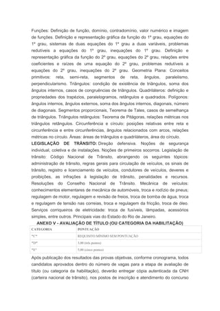 Funções: Definição de função, domínio, contradomínio, valor numérico e imagem
de funções. Definição e representação gráfica da função do 1º grau, equações do
1º grau, sistemas de duas equações do 1º grau a duas variáveis, problemas
redutíveis a equações do 1º grau, inequações do 1º grau. Definição e
representação gráfica da função do 2º grau, equações do 2º grau, relações entre
coeficientes e raízes de uma equação do 2º grau, problemas redutíveis a
equações do 2º grau, inequações do 2º grau. Geometria Plana: Conceitos
primitivos:   reta,      semi-reta,      segmentos       de   reta,    ângulos,       paralelismo,
perpendicularismo. Triângulos: condição de existência de triângulos, soma dos
ângulos internos, casos de congruências de triângulos. Quadriláteros: definição e
propriedades dos trapézios, paralelogramos, retângulos e quadrados. Polígonos:
ângulos internos, ângulos externos, soma dos ângulos internos, diagonais, número
de diagonais. Segmentos proporcionais, Teorema de Tales, casos de semelhança
de triângulos. Triângulos retângulos: Teorema de Pitágoras, relações métricas nos
triângulos retângulos. Circunferência e círculo: posições relativas entre reta e
circunferência e entre circunferências, ângulos relacionados com arcos, relações
métricas no círculo. Áreas: áreas de triângulos e quadriláteros, área do círculo.
LEGISLAÇÃO          DE     TRÂNSITO: Direção            defensiva.    Noções     de    segurança
individual, coletiva e de instalações. Noções de primeiros socorros. Legislação de
trânsito: Código Nacional de Trânsito, abrangendo os seguintes tópicos:
administração de trânsito, regras gerais para circulação de veículos, os sinais de
trânsito, registro e licenciamento de veículos, condutores de veículos, deveres e
proibições, as infrações à legislação de trânsito, penalidades e recursos.
Resoluções     do     Conselho        Nacional     de    Trânsito.    Mecânica    de     veículos:
conhecimentos elementares de mecânica de automóveis, troca e rodízio de pneus;
regulagem de motor, regulagem e revisão de freios, troca de bomba de água, troca
e regulagem de tensão nas correias, troca e regulagem da fricção, troca de óleo.
Serviços corriqueiros de eletricidade: troca de fusíveis, lâmpadas, acessórios
simples, entre outros. Principais vias do Estado do Rio de Janeiro.
   ANEXO V - AVALIAÇÃO DE TÍTULO (OU CATEGORIA DA HABILITAÇÃO)
CATEGORIA                    PONTUAÇÃO

"C"                          REQUISITO MÍNIMO SEM PONTUAÇÃO

"D"                          3,00 (três pontos)

"E"                          5,00 (cinco pontos)

Após publicação dos resultados das provas objetivas, conforme cronograma, todos
candidatos aprovados dentro do número de vagas para a etapa de avaliação de
título (ou categoria da habilitação), deverão entregar cópia autenticada da CNH
(carteira nacional de trânsito), nos postos de inscrição e atendimento do concurso
 
