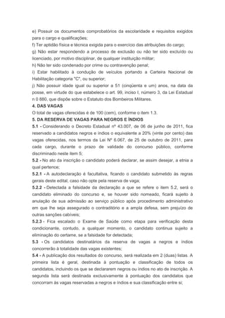 e) Possuir os documentos comprobatórios da escolaridade e requisitos exigidos
para o cargo e qualificações;
f) Ter aptidão física e técnica exigida para o exercício das atribuições do cargo;
g) Não estar respondendo a processo de exclusão ou não ter sido excluído ou
licenciado, por motivo disciplinar, de qualquer instituição militar;
h) Não ter sido condenado por crime ou contravenção penal;
i) Estar habilitado à condução de veículos portando a Carteira Nacional de
Habilitação categoria "C", ou superior;
j) Não possuir idade igual ou superior a 51 (cinqüenta e um) anos, na data da
posse, em virtude do que estabelece o art. 99, inciso I, número 3, da Lei Estadual
n 0 880, que dispõe sobre o Estatuto dos Bombeiros Militares.
4. DAS VAGAS
O total de vagas oferecidas é de 100 (cem), conforme o item 1.3.
5. DA RESERVA DE VAGAS PARA NEGROS E ÍNDIOS
5.1 - Considerando o Decreto Estadual nº 43.007, de 06 de junho de 2011, fica
reservado a candidatos negros e índios o equivalente a 20% (vinte por cento) das
vagas oferecidas, nos termos da Lei Nº 6.067, de 25 de outubro de 2011, para
cada cargo, durante o prazo de validade do concurso público, conforme
discriminado neste item 5;
5.2 - No ato da inscrição o candidato poderá declarar, se assim desejar, a etnia a
qual pertence;
5.2.1 - A autodeclaração é facultativa, ficando o candidato submetido às regras
gerais deste edital, caso não opte pela reserva de vaga;
5.2.2 - Detectada a falsidade da declaração a que se refere o item 5.2, será o
candidato eliminado do concurso e, se houver sido nomeado, ficará sujeito à
anulação de sua admissão ao serviço público após procedimento administrativo
em que lhe seja assegurado o contraditório e a ampla defesa, sem prejuízo de
outras sanções cabíveis;
5.2.3 - Fica escalado o Exame de Saúde como etapa para verificação desta
condicionante, contudo, a qualquer momento, o candidato continua sujeito a
eliminação do certame, se a falsidade for detectada;
5.3 - Os candidatos destinatários da reserva de vagas a negros e índios
concorrerão à totalidade das vagas existentes;
5.4 - A publicação dos resultados do concurso, será realizada em 2 (duas) listas. A
primeira lista é geral, destinada à pontuação e classificação de todos os
candidatos, incluindo os que se declararem negros ou índios no ato de inscrição. A
segunda lista será destinada exclusivamente à pontuação dos candidatos que
concorram às vagas reservadas a negros e índios e sua classificação entre si;
 