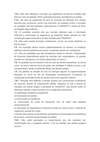7.3.3 - Não será efetivada a inscrição cujo pagamento da taxa de inscrição seja
feito por meio de depósito, DOCs (operação bancária), transferência ou similar;
7.3.4 - No caso do pagamento da taxa de inscrição ser efetuado com cheque
bancário que, porventura, venha a ser devolvido, por qualquer motivo, a inscrição
do candidato não será efetivada, reservando-se a FUNCEFET o direito de tomar
as medidas legais cabíveis.
7.4 - O candidato somente terá sua inscrição efetivada após a informação
referente a confirmação do pagamento do respectivo boleto bancário ter sido
enviada pelo agente bancário e ter sido recebida pela FUNCEFET;
7.5 - Não serão aceitas inscrições condicionais, via fax, via correio eletrônico ou
fora do prazo;
7.6 - As inscrições devem ocorrer preferencialmente via internet, no endereço
eletrônico www.funcefetconcurso.org.br, no período previsto em cronograma;
7.7 - Para os candidatos que não conseguirem acesso à internet, a Organização
do Concurso disponibilizará postos de inscrição com computadores, no período
previsto em cronograma, nos locais relacionados no Anexo I;
7.8 - O candidato que se inscrever mais de uma vez deverá comparecer, no dia da
prova, ao local e sala de prova da opção que privilegiar e realizar a prova a ela
correspondente, sendo considerado faltoso nas demais opções;
7.9 - Os pedidos de isenção de taxa de inscrição seguem as regulamentações
dispostas no art.72 do Ato de Disposições Constitucionais Transitórias da
Constituição do Estado do Rio de Janeiro dentro dos seguintes critérios:
7.9.1 - Somente será deferida a isenção àqueles que comprovarem insuficiência
de recursos, através de requerimento padrão, dispostos no site e postos de
inscrição, por escrito dirigido a secretaria da FUNCEFET, que deverá conter os
elementos adiante e estar instruídos com os seguintes documentos:
a) qualificação completa do requerente;
b) fundamentos do pedido;
c) comprovante de residência;
d) comprovante de renda do requerente e/ou de quem este dependa
economicamente;
e) declaração de dependência econômica firmada por quem provê o sustento do
requerente, quando for o caso;
f) demais documentos eventualmente necessários à comprovação da insuficiência
de recursos, conforme fundamentação do pedido;
7.9.2 - Não serão apreciados os requerimentos que não estiverem em
conformidade com o parágrafo anterior, e de sua decisão não caberá qualquer
recurso;
 
