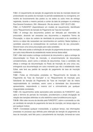 7.9.3 - O requerimento de isenção de pagamento da taxa de inscrição deverá ser
protocolizado nos postos de inscrição no período estabelecido no cronograma, em
horário de funcionamento dos postos ou via sedex ou outro meio de entrega
registrada, durante o mesmo período a contar da data da postagem no endereço
Rua General Canabarro, 304 - Maracanã - Rio de Janeiro - CEP: 20.271-200;
7.9.4 - A FUNCEFET disponibilizará um modelo de requerimento, identificado
como "Requerimento de Isenção do Pagamento da Taxa de Inscrição";
7.9.5 - A entrega dos documentos poderá ser efetuada por intermédio de
procurador, devendo ser anexados aos documentos o respectivo Termo de
Procuração, a cópia da carteira de identidade do procurador e do candidato (o
termo e a cópia não necessitam ser reconhecidos em cartório). Nesta hipótese, o
candidato assumirá as conseqüências de eventuais erros de seu procurador.
Deverá haver uma única procuração para cada candidato;
7.9.6 - Não será aceita a solicitação de isenção do pagamento da taxa de inscrição
por outro meio diferente do estabelecido nestes termos deste edital;
7.9.7 - Não será aceita a entrega condicional de documento e, após a entrega da
documentação no Posto de Inscrição, o encaminhamento de documentos
complementares, assim como a retirada de documentos. Caso o candidato não
efetue a entrega da documentação no Posto de Inscrição de uma única vez,
entregando sua documentação em outro momento que não o estabelecido neste
Edital, este terá seu pedido de isenção do pagamento da taxa de inscrição
indeferido;
7.9.8 - Todas as informações prestadas no "Requerimento de Isenção do
Pagamento da Taxa de Inscrição" e no "Requerimento de Inscrição para
Solicitante de Isenção do Pagamento da Taxa de Inscrição" são de inteira
responsabilidade do candidato, assim como a idoneidade dos documentos
apresentados, respondendo o mesmo civil e criminalmente por qualquer
irregularidade constatada;
7.9.9 - Os requerimentos serão apreciados pela secretaria da FUNCEFET, que,
após o término do período de inscrições, providenciará a ampla divulgação da
relação das isenções deferidas no sítio eletrônico www.funcefetconcurso.org.br.
7.9.10 - Não cabe recurso da decisão pela FUNCEFET, sobre a concessão ou não
ao candidato da isenção do pagamento da taxa de inscrição, em tempo algum ou
por qualquer motivo;
7.9.11 - Constatada qualquer inveracidade, a qualquer tempo, nas informações
prestadas no processo aqui definido para obtenção de isenção do pagamento da
taxa de inscrição, será fato para o cancelamento da inscrição, tornando-se nulos
 
