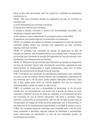 todos os atos dela decorrentes, além de sujeitar-se o candidato às penalidades
previstas em lei;
7.9.12 - Não será concedida isenção do pagamento da taxa de inscrição ao
candidato que:
a) omitir informações e/ou torná-las inverídicas;
b) fraudar e/ou falsificar documentação;
c) pleitear a isenção instruindo o pedido com documentação incompleta, não
atendendo o disposto neste Edital;
d) não observar o prazo estabelecido no cronograma anexo a este Edital;
e) apresentar documentos ilegíveis ou preenchidos incorretamente.
7.9.13 - O candidato com pedido de isenção do pagamento da taxa de inscrição
indeferido poderá efetuar sua inscrição com pagamento da taxa, conforme
disposto neste item do Edital;
7.9.14 - O candidato cuja solicitação de isenção do pagamento da taxa de
inscrição for deferida, não necessitará efetuar sua inscrição, pois o "Requerimento
de Inscrição para Solicitante de Isenção do Pagamento da Taxa de Inscrição" será
considerado como Requerimento de Inscrição;
7.9.15 - O "Requerimento de Inscrição para Solicitante de Isenção do Pagamento
da Taxa de Inscrição" deverá estar devidamente preenchido, sujeitando-se este
preenchimento às considerações e regras estabelecidas neste item do Edital
quanto ao preenchimento do Requerimento de Inscrição;
7.10 - O candidato que necessitar de condição(ões) especial(ais) para realização
da prova, no ato da inscrição, deverá informar a(s) condição(ões) especial(ais) de
que necessita para o dia da prova, sendo vedadas alterações posteriores. Caso
não o faça, sejam quais forem os motivos alegados, fica sob sua exclusiva
responsabilidade a opção de realizar ou não a prova:
7.10.1 - A candidata que tiver a necessidade de amamentar no dia da prova
deverá levar um acompanhante, que ficará com a guarda da criança em local
reservado e diferente do local de prova da candidata. A amamentação dar-se-á
nos momentos em que se fizerem necessários, não tendo a candidata, nesse
momento, a companhia do acompanhante, além de não ser dado qualquer tipo de
compensação em relação ao tempo de prova dispensado com a amamentação. A
não presença de um acompanhante impossibilitará a candidata de realizar a prova;
7.10.2 - As condições especiais solicitadas pelo candidato para o dia da prova
serão analisadas e atendidas, segundo critérios de viabilidade e razoabilidade,
sendo comunicado do atendimento ou não de sua solicitação quando da
Confirmação da Inscrição;
 