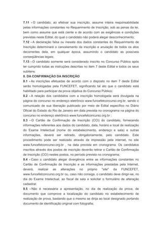 7.11 - O candidato, ao efetivar sua inscrição, assume inteira responsabilidade
pelas informações constantes no Requerimento de Inscrição, sob as penas da lei,
bem como assume que está ciente e de acordo com as exigências e condições
previstas neste Edital, do qual o candidato não poderá alegar desconhecimento;
7.12 - A declaração falsa ou inexata dos dados constantes do Requerimento de
Inscrição determinará o cancelamento da inscrição e anulação de todos os atos
decorrentes dela, em qualquer época, assumindo o candidato as possíveis
conseqüências legais;
7.13 - O candidato somente será considerado inscrito no Concurso Público após
ter cumprido todas as instruções descritas no item 7 deste Edital e todos os seus
subitens.
8. DA CONFIRMAÇÃO DA INSCRIÇÃO
8.1 - As inscrições efetuadas de acordo com o disposto no item 7 deste Edital
serão homologadas pela FUNCEFET, significando tal ato que o candidato está
habilitado para participar da prova objetiva do Concurso Público;
8.2 - A relação dos candidatos com a inscrição homologada será divulgada na
página do concurso no endereço eletrônico www.funcefetconcurso.org.br, sendo o
comunicado de sua liberação publicado por meio de Edital específico no Diário
Oficial do Estado do Rio de Janeiro em data prevista no cronograma na página do
concurso no endereço eletrônico www.funcefetconcurso.org.br ;
8.3 - O Cartão de Confirmação de Inscrição (CCI) do candidato, fornecendo
informações referentes aos dados do candidato, data, horário e local de realização
do Exame Intelectual (nome do estabelecimento, endereço e sala) e outras
informações, deverá ser retirado, obrigatoriamente, pelo candidato. Este
procedimento pode ser realizado através da impressão pela internet, no site
www.funcefetconcurso.org.br , na data prevista em cronograma. Os candidatos
inscritos através dos postos de inscrição deverão retirar o Cartão de Confirmação
de Inscrição (CCI) nestes postos, no período previsto no cronograma;
8.4 - Caso o candidato alegar divergência entre as informações constantes no
Cartão de Confirmação de Inscrição e as informações prestadas pela Internet,
deverá,      realizar   as   alterações   no   próprio   "site"     da   FUNCEFET,
www.funcefetconcurso.org.br ou, caso não consiga, o candidato deve dirigir-se, no
dia do Exame Intelectual, ao fiscal de sala e solicitar o formulário de alteração
cadastral;
8.5 - Não é necessária a apresentação, no dia de realização da prova, de
documento que comprove a localização do candidato no estabelecimento de
realização de prova, bastando que o mesmo se dirija ao local designado portando
documento de identificação original com fotografia;
 