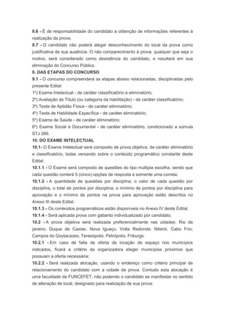 8.6 - É de responsabilidade do candidato a obtenção de informações referentes à
realização da prova;
8.7 - O candidato não poderá alegar desconhecimento do local da prova como
justificativa de sua ausência. O não comparecimento à prova, qualquer que seja o
motivo, será considerado como desistência do candidato, e resultará em sua
eliminação do Concurso Público.
9. DAS ETAPAS DO CONCURSO
9.1 - O concurso compreenderá as etapas abaixo relacionadas, disciplinadas pelo
presente Edital:
1º) Exame Intelectual - de caráter classificatório e eliminatório;
2º) Avaliação de Título (ou categoria da habilitação) - de caráter classificatório;
3º) Teste de Aptidão Física - de caráter eliminatório;
4º) Teste de Habilidade Específica - de caráter eliminatório;
5º) Exame de Saúde - de caráter eliminatório;
6º) Exame Social e Documental - de caráter eliminatório, condicionado a súmula
STJ 266.
10. DO EXAME INTELECTUAL
10.1- O Exame Intelectual será composto de prova objetiva, de caráter eliminatório
e classificatório, todas versando sobre o conteúdo programático constante deste
Edital;
10.1.1 - O Exame será composto de questões do tipo múltipla escolha, sendo que
cada questão conterá 5 (cinco) opções de resposta e somente uma correta;
10.1.2 - A quantidade de questões por disciplina, o valor de cada questão por
disciplina, o total de pontos por disciplina, o mínimo de pontos por disciplina para
aprovação e o mínimo de pontos na prova para aprovação estão descritos no
Anexo III deste Edital;
10.1.3 - Os conteúdos programáticos estão disponíveis no Anexo IV deste Edital;
10.1.4 - Será aplicada prova com gabarito individualizado por candidato;
10.2 - A prova objetiva será realizada preferencialmente nas cidades: Rio de
janeiro; Duque de Caxias, Nova Iguaçu; Volta Redonda; Niterói, Cabo Frio;
Campos do Goytacazes; Teresópolis; Petrópolis; Friburgo.
10.2.1 - Em caso de falta de oferta de locação de espaço nos municípios
indicados, ficará a critério da organizadora eleger municípios próximos que
possuam a oferta necessária;
10.2.2 - Será realizada alocação, usando o endereço como critério principal de
relacionamento do candidato com a cidade de prova. Contudo esta alocação é
uma faculdade da FUNCEFET, não podendo o candidato se manifestar no sentido
de alteração de local, designado para realização de sua prova;
 