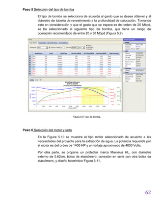 62
Paso 5 Selección del tipo de bomba
El tipo de bomba se selecciona de acuerdo al gasto que se desea obtener y al
diámetro de tubería de revestimiento a la profundidad de colocación. Tomando
esto en consideración y que el gasto que se espera es del orden de 20 Mbpd,
se ha seleccionado el siguiente tipo de bomba, que tiene un rango de
operación recomendado de entre 20 y 30 Mbpd (Figura 5.9).
Figura 5.9 Tipo de bomba.
Paso 6 Selección del motor y sello
En la Figura 5.10 se muestra el tipo motor seleccionado de acuerdo a las
necesidades del proyecto para la extracción de agua. La potencia requerida por
el motor es del orden de 1400 HP y un voltaje aproximado de 4000 Volts.
Por otra parte, se propone un protector marca Maximus HL, con diametro
externo de 5.62cm, bolsa de elastómero, conexión en serie con otra bolsa de
elastómero, y diseño laberíntico Figura 5.11.
 