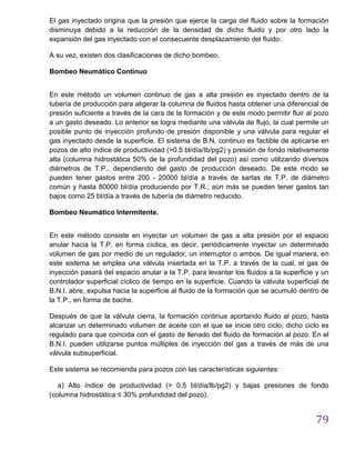 79
El gas inyectado origina que la presión que ejerce la carga del fluido sobre la formación
disminuya debido a la reducción de la densidad de dicho fluido y por otro lado la
expansión del gas inyectado con el consecuente desplazamiento del fluido.
A su vez, existen dos clasificaciones de dicho bombeo.
Bombeo Neumático Continuo
En este método un volumen continuo de gas a alta presión es inyectado dentro de la
tubería de producción para aligerar la columna de fluidos hasta obtener una diferencial de
presión suficiente a través de la cara de la formación y de este modo permitir fluir al pozo
a un gasto deseado. Lo anterior se logra mediante una válvula de flujo, la cual permite un
posible punto de inyección profundo de presión disponible y una válvula para regular el
gas inyectado desde la superficie. El sistema de B.N. continuo es factible de aplicarse en
pozos de alto índice de productividad (>0.5 bl/día/Ib/pg2) y presión de fondo relativamente
alta (columna hidrostática 50% de la profundidad del pozo) así como utilizando diversos
diámetros de T.P., dependiendo del gasto de producción deseado. De este modo se
pueden tener gastos entre 200 - 20000 bl/día a través de sartas de T.P. de diámetro
común y hasta 80000 bl/día produciendo por T.R.; aún más se pueden tener gastos tan
bajos como 25 bl/día a través de tubería de diámetro reducido.
Bombeo Neumático Intermitente.
En este método consiste en inyectar un volumen de gas a alta presión por el espacio
anular hacia la T.P. en forma cíclica, es decir, periódicamente inyectar un determinado
volumen de gas por medio de un regulador, un interruptor o ambos. De igual manera, en
este sistema se emplea una válvula insertada en la T.P. a través de la cual, el gas de
inyección pasará del espacio anular a la T.P. para levantar los fluidos a la superficie y un
controlador superficial cíclico de tiempo en la superficie. Cuando la válvula superficial de
B.N.I. abre, expulsa hacia la superficie al fluido de la formación que se acumuló dentro de
la T.P., en forma de bache.
Después de que la válvula cierra, la formación continua aportando fluido al pozo, hasta
alcanzar un determinado volumen de aceite con el que se inicie otro ciclo; dicho ciclo es
regulado para que coincida con el gasto de llenado del fluido de formación al pozo. En el
B.N.I. pueden utilizarse puntos múltiples de inyección del gas a través de más de una
válvula subsuperficial.
Este sistema se recomienda para pozos con las características siguientes:
a) Alto índice de productividad (> 0.5 bl/día/lb/pg2) y bajas presiones de fondo
(columna hidrostática ≤ 30% profundidad del pozo).
 