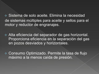 

Sistema de solo aceite. Elimina la necesidad
de sistemas múltiples para aceite y sellos para el
motor y reductor de engranajes.



Alta eficiencia del separador de gas horizontal.
Proporciona eficiencia en la separación del gas
en pozos desviados y horizontales.



Consumo Optimizado. Permite la tasa de flujo
máximo a la menos caída de presión.

 