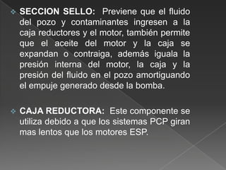 

SECCION SELLO: Previene que el fluido
del pozo y contaminantes ingresen a la
caja reductores y el motor, también permite
que el aceite del motor y la caja se
expandan o contraiga, además iguala la
presión interna del motor, la caja y la
presión del fluido en el pozo amortiguando
el empuje generado desde la bomba.



CAJA REDUCTORA: Este componente se
utiliza debido a que los sistemas PCP giran
mas lentos que los motores ESP.

 