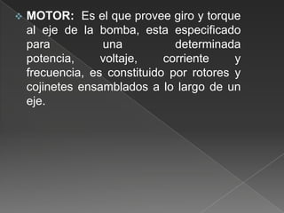 

MOTOR: Es el que provee giro y torque
al eje de la bomba, esta especificado
para
una
determinada
potencia,
voltaje,
corriente
y
frecuencia, es constituido por rotores y
cojinetes ensamblados a lo largo de un
eje.

 