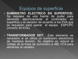 

SUMINISTRO ELECTRICO EN SUPERFICIE:
Se requiere de una fuente de poder para
alimentar eléctricamente el controlador en
superficie y el variador de acuerdo a los KVA que
se requieren para operar el equipo ESPCPC
(mínimo 50 KVA).



TRANSFORMADOR SDT: Este elemento es
necesario si se utiliza un suministro electrónico
de mediana tensión. Su objetivo es reducir el
Voltaje de la línea de suministro a 480 VCA para
alimentar el variador

 