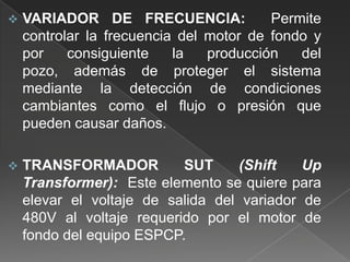 

VARIADOR DE FRECUENCIA:
Permite
controlar la frecuencia del motor de fondo y
por
consiguiente
la
producción
del
pozo, además de proteger el sistema
mediante la detección de condiciones
cambiantes como el flujo o presión que
pueden causar daños.



TRANSFORMADOR
SUT
(Shift
Up
Transformer): Este elemento se quiere para
elevar el voltaje de salida del variador de
480V al voltaje requerido por el motor de
fondo del equipo ESPCP.

 