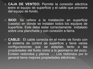 

CAJA DE VENTEO: Permite la conexión eléctrica
entre el equipo de superficie y el cable que proviene
del equipo de fondo.



SKID: Se refiere a la instalación en superficie
(caseta) en donde se instalan todos los equipos de
superficie. Este debe estar correctamente instalado
sobre una planchada y con conexión a tierra.



CABLE: El cable conecta en el motor de fondo con
el sistema de control de superficie y tiene varias
configuraciones que se adaptan tanto a las
propiedades del fluido como a la geometría del pozo.
Existen redondos y planos … Los redondos por lo
general tiene mejores propiedades eléctricas.

 