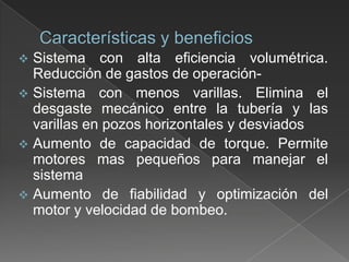 

Sistema con alta eficiencia volumétrica.
Reducción de gastos de operación Sistema con menos varillas. Elimina el
desgaste mecánico entre la tubería y las
varillas en pozos horizontales y desviados
 Aumento de capacidad de torque. Permite
motores mas pequeños para manejar el
sistema
 Aumento de fiabilidad y optimización del
motor y velocidad de bombeo.

 