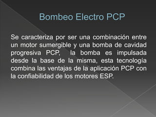 Se caracteriza por ser una combinación entre
un motor sumergible y una bomba de cavidad
progresiva PCP,
la bomba es impulsada
desde la base de la misma, esta tecnología
combina las ventajas de la aplicación PCP con
la confiabilidad de los motores ESP.

 