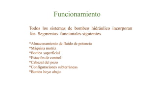 Funcionamiento
Todos los sistemas de bombeo hidráulico incorporan
los Segmentos funcionales siguientes:
*Almacenamiento de fluido de potencia
*Máquina motriz
*Bomba superficial
*Estación de control
*Cabezal del pozo
*Configuraciones subterráneas
*Bomba hoyo abajo
 