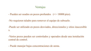 Ventajas
- Pueden ser usados en pozos profundos (+/- 18000 pies).
-No requieren taladro para remover el equipo de subsuelo.
-Puede ser utilizado en pozos desviados, direccionales y sitios inaccesible
s.
-Varios pozos pueden ser controlados y operados desde una instalación
central de control.
- Puede manejar bajas concentraciones de arena.
 