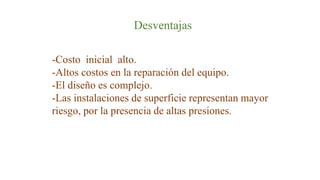 Desventajas
-Costo inicial alto.
-Altos costos en la reparación del equipo.
-El diseño es complejo.
-Las instalaciones de superficie representan mayor
riesgo, por la presencia de altas presiones.
 
