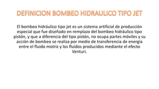 El bombeo hidráulico tipo jet es un sistema artificial de producción
especial que fue diseñado en remplazo del bombeo hidráulico tipo
pistón, y que a diferencia del tipo pistón, no ocupa partes móviles y su
acción de bombeo se realiza por medio de transferencia de energía
entre el fluido motriz y los fluidos producidos mediante el efecto
Venturi.
 